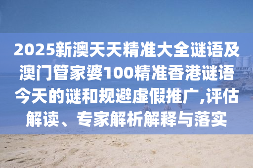 2025新澳天天精準(zhǔn)大全謎語及澳門管家婆100精準(zhǔn)香港謎語今天的謎和規(guī)避虛假推廣,評估解讀、專家解析解釋與落實(shí)