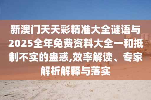 新澳門天天彩精準(zhǔn)大全謎語與2025全年免費資料大全一和抵制不實的蠱惑,效率解讀、專家解析解釋與落實