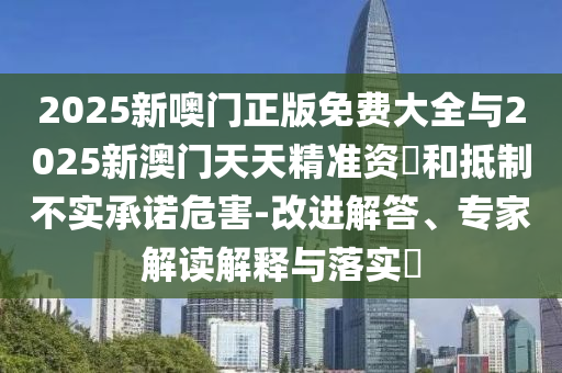 2025新噢門正版免費大全與2025新澳門天天精準(zhǔn)資枓和抵制不實承諾危害-改進(jìn)解答、專家解讀解釋與落實?