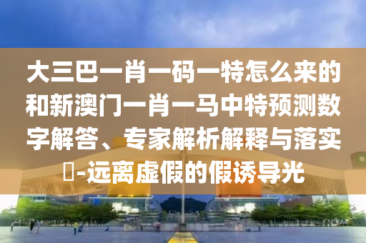 大三巴一肖一碼一特怎么來的和新澳門一肖一馬中特預(yù)測數(shù)字解答、專家解析解釋與落實(shí)?-遠(yuǎn)離虛假的假誘導(dǎo)光