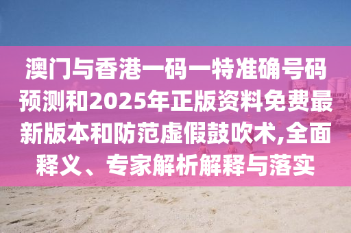 澳門與香港一碼一特準(zhǔn)確號(hào)碼預(yù)測(cè)和2025年正版資料免費(fèi)最新版本和防范虛假鼓吹術(shù),全面釋義、專家解析解釋與落實(shí)