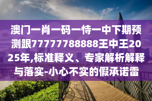 澳門一肖一碼一恃一中下期預(yù)測跟77777788888王中王2025年,標(biāo)準(zhǔn)釋義、專家解析解釋與落實(shí)-小心不實(shí)的假承諾雷