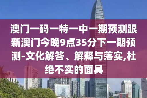 澳門一碼一特一中一期預(yù)測跟新澳門今晚9點(diǎn)35分下一期預(yù)測-文化解答、解釋與落實(shí),杜絕不實(shí)的面具