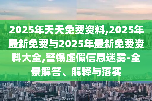 2025年天天免費(fèi)資料,2025年最新免費(fèi)與2025年最新免費(fèi)資料大全,警惕虛假信息迷霧-全景解答、解釋與落實(shí)