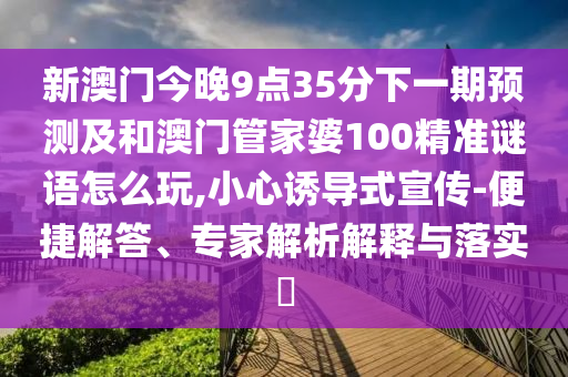 新澳門今晚9點35分下一期預(yù)測及和澳門管家婆100精準謎語怎么玩,小心誘導(dǎo)式宣傳-便捷解答、專家解析解釋與落實?