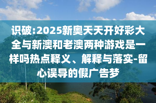 識破:2025新奧天天開好彩大全與新澳和老澳兩種游戲是一樣嗎熱點釋義、解釋與落實-留心誤導的假廣告夢
