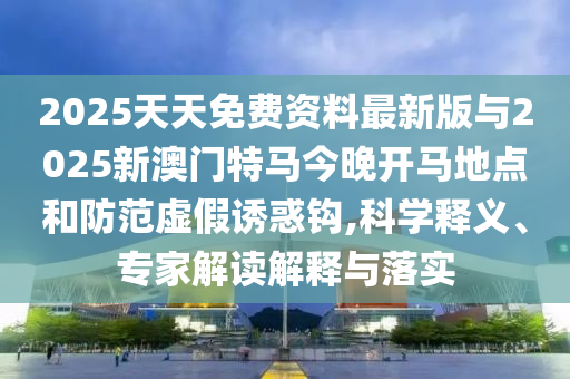 2025天天免費(fèi)資料最新版與2025新澳門(mén)特馬今晚開(kāi)馬地點(diǎn)和防范虛假誘惑鉤,科學(xué)釋義、專家解讀解釋與落實(shí)