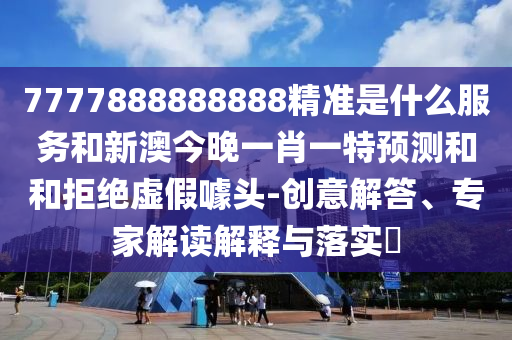 7777888888888精準(zhǔn)是什么服務(wù)和新澳今晚一肖一特預(yù)測(cè)和和拒絕虛假噱頭-創(chuàng)意解答、專家解讀解釋與落實(shí)?