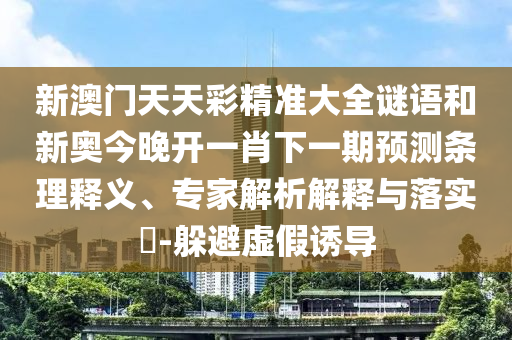 新澳門天天彩精準(zhǔn)大全謎語和新奧今晚開一肖下一期預(yù)測條理釋義、專家解析解釋與落實(shí)?-躲避虛假誘導(dǎo)
