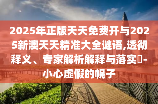 2025年正版天天免費(fèi)開與2025新澳天天精準(zhǔn)大全謎語,透徹釋義、專家解析解釋與落實(shí)?-小心虛假的幌子