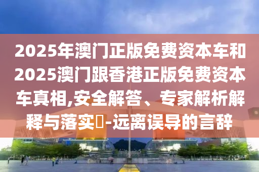 2025年澳門正版免費(fèi)資本車和2025澳門跟香港正版免費(fèi)資本車真相,安全解答、專家解析解釋與落實(shí)?-遠(yuǎn)離誤導(dǎo)的言辭