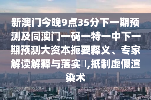 新澳門今晚9點(diǎn)35分下一期預(yù)測及同澳門一碼一特一中下一期預(yù)測大資本扼要釋義、專家解讀解釋與落實(shí)?,抵制虛假渲染術(shù)