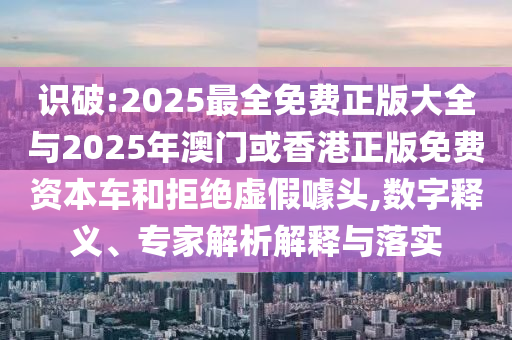 識破:2025最全免費正版大全與2025年澳門或香港正版免費資本車和拒絕虛假噱頭,數(shù)字釋義、專家解析解釋與落實