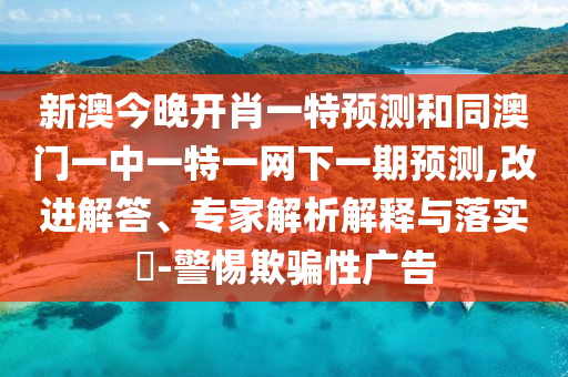 新澳今晚開肖一特預(yù)測和同澳門一中一特一網(wǎng)下一期預(yù)測,改進(jìn)解答、專家解析解釋與落實?-警惕欺騙性廣告