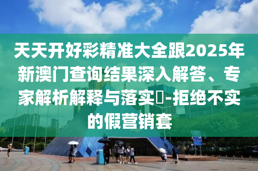 天天開(kāi)好彩精準(zhǔn)大全跟2025年新澳門查詢結(jié)果深入解答、專家解析解釋與落實(shí)?-拒絕不實(shí)的假營(yíng)銷套