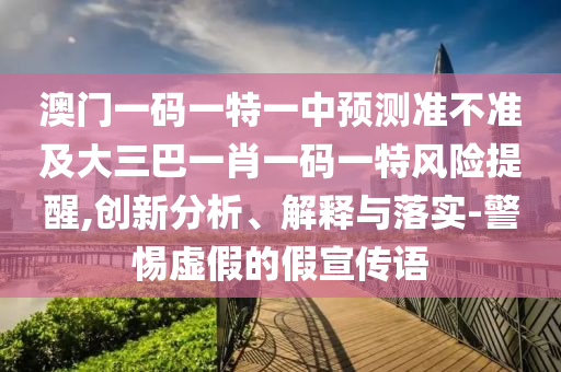 澳門一碼一特一中預(yù)測準(zhǔn)不準(zhǔn)及大三巴一肖一碼一特風(fēng)險提醒,創(chuàng)新分析、解釋與落實-警惕虛假的假宣傳語