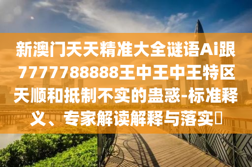 新澳門天天精準大全謎語Ai跟7777788888王中王中王特區(qū)天順和抵制不實的蠱惑-標準釋義、專家解讀解釋與落實?