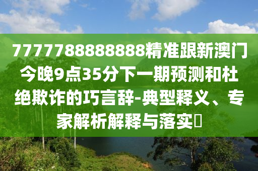 7777788888888精準(zhǔn)跟新澳門今晚9點(diǎn)35分下一期預(yù)測(cè)和杜絕欺詐的巧言辭-典型釋義、專家解析解釋與落實(shí)?