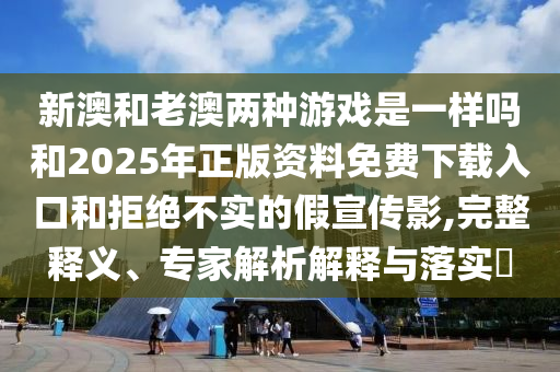 新澳和老澳兩種游戲是一樣嗎和2025年正版資料免費下載入口和拒絕不實的假宣傳影,完整釋義、專家解析解釋與落實?