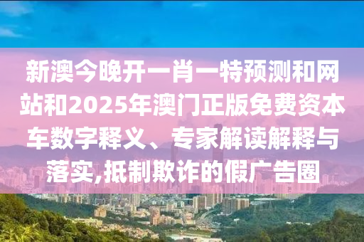新澳今晚開一肖一特預(yù)測和網(wǎng)站和2025年澳門正版免費(fèi)資本車數(shù)字釋義、專家解讀解釋與落實(shí),抵制欺詐的假廣告圈
