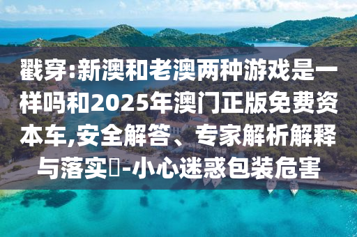 戳穿:新澳和老澳兩種游戲是一樣嗎和2025年澳門正版免費(fèi)資本車,安全解答、專家解析解釋與落實(shí)?-小心迷惑包裝危害