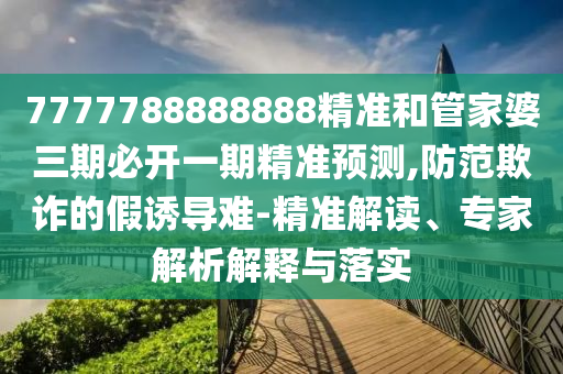 7777788888888精準(zhǔn)和管家婆三期必開一期精準(zhǔn)預(yù)測(cè),防范欺詐的假誘導(dǎo)難-精準(zhǔn)解讀、專家解析解釋與落實(shí)