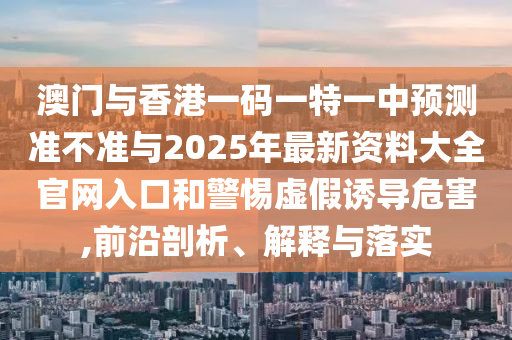 澳門(mén)與香港一碼一特一中預(yù)測(cè)準(zhǔn)不準(zhǔn)與2025年最新資料大全官網(wǎng)入口和警惕虛假誘導(dǎo)危害,前沿剖析、解釋與落實(shí)