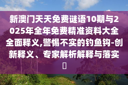新澳門天天免費謎語10期與2025年全年免費精準資料大全全面釋義,警惕不實的釣魚鉤-創(chuàng)新釋義、專家解析解釋與落實?