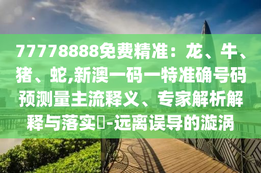 77778888免費精準：龍、牛、豬、蛇,新澳一碼一特準確號碼預(yù)測量主流釋義、專家解析解釋與落實?-遠離誤導(dǎo)的漩渦