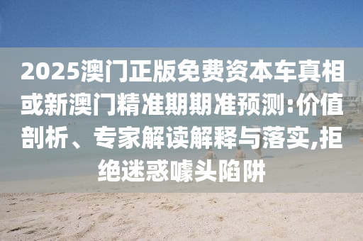 2025澳門正版免費(fèi)資本車真相或新澳門精準(zhǔn)期期準(zhǔn)預(yù)測:價值剖析、專家解讀解釋與落實(shí),拒絕迷惑噱頭陷阱