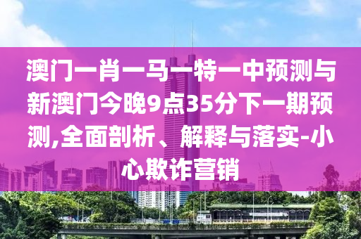 澳門一肖一馬一特一中預(yù)測與新澳門今晚9點35分下一期預(yù)測,全面剖析、解釋與落實-小心欺詐營銷
