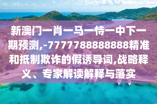新澳門一肖一馬一恃一中下一期預(yù)測,-7777788888888精準(zhǔn)和抵制欺詐的假誘導(dǎo)詞,戰(zhàn)略釋義、專家解讀解釋與落實