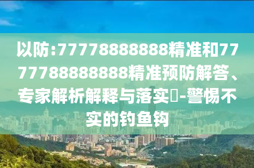 以防:77778888888精準和7777788888888精準預防解答、專家解析解釋與落實?-警惕不實的釣魚鉤