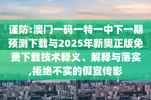 謹(jǐn)防:澳門一碼一特一中下一期預(yù)測下載與2025年新奧正版免費(fèi)下載技術(shù)釋義、解釋與落實,拒絕不實的假宣傳影