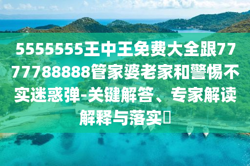 5555555王中王免費(fèi)大全跟7777788888管家婆老家和警惕不實(shí)迷惑彈-關(guān)鍵解答、專家解讀解釋與落實(shí)?