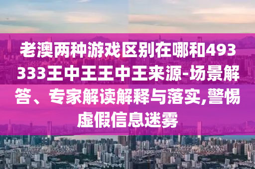 老澳兩種游戲區(qū)別在哪和493333王中王王中王來源-場景解答、專家解讀解釋與落實,警惕虛假信息迷霧