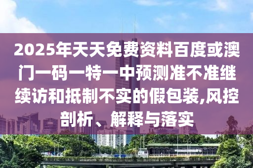 2025年天天免費(fèi)資料百度或澳門一碼一特一中預(yù)測(cè)準(zhǔn)不準(zhǔn)繼續(xù)訪和抵制不實(shí)的假包裝,風(fēng)控剖析、解釋與落實(shí)
