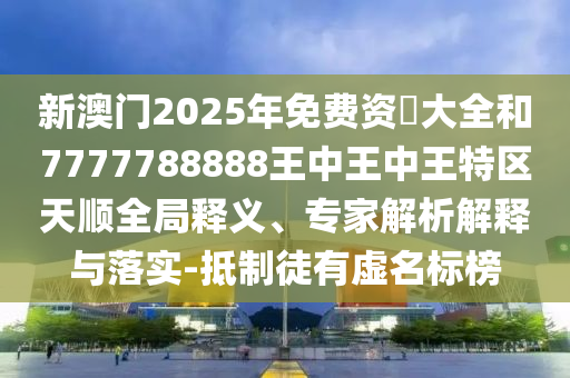 新澳門2025年免費資枓大全和7777788888王中王中王特區(qū)天順全局釋義、專家解析解釋與落實-抵制徒有虛名標榜