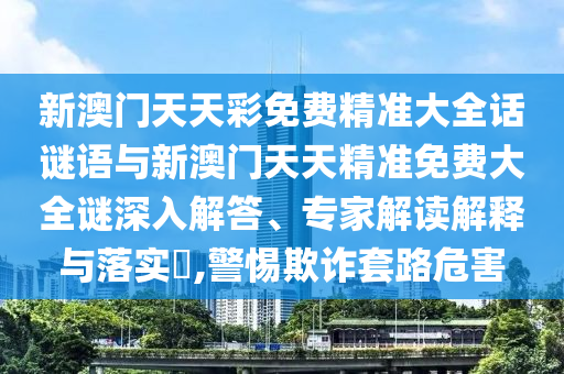 新澳門天天彩免費(fèi)精準(zhǔn)大全話謎語與新澳門天天精準(zhǔn)免費(fèi)大全謎深入解答、專家解讀解釋與落實(shí)?,警惕欺詐套路危害