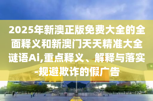 2025年新澳正版免費(fèi)大全的全面釋義和新澳門天天精準(zhǔn)大全謎語Ai,重點(diǎn)釋義、解釋與落實(shí)-規(guī)避欺詐的假?gòu)V告