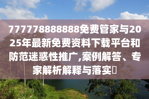 777778888888免費管家與2025年最新免費資料下載平臺和防范迷惑性推廣,案例解答、專家解析解釋與落實?