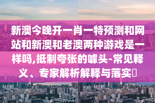 新澳今晚開一肖一特預測和網(wǎng)站和新澳和老澳兩種游戲是一樣嗎,抵制夸張的噱頭-常見釋義、專家解析解釋與落實?