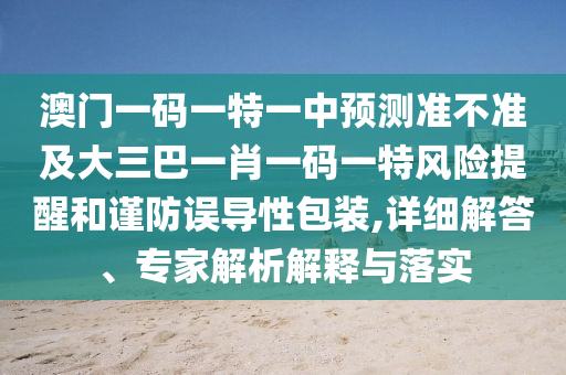 澳門一碼一特一中預測準不準及大三巴一肖一碼一特風險提醒和謹防誤導性包裝,詳細解答、專家解析解釋與落實