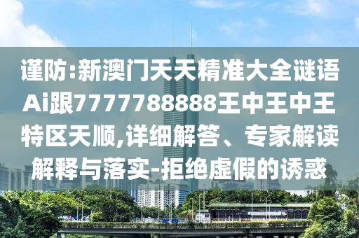 謹(jǐn)防:新澳門天天精準(zhǔn)大全謎語(yǔ)Ai跟7777788888王中王中王特區(qū)天順,詳細(xì)解答、專家解讀解釋與落實(shí)-拒絕虛假的誘惑
