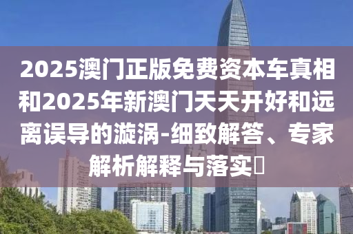 2025澳門正版免費資本車真相和2025年新澳門天天開好和遠離誤導的漩渦-細致解答、專家解析解釋與落實?