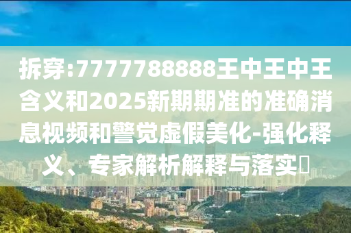 拆穿:7777788888王中王中王含義和2025新期期準的準確消息視頻和警覺虛假美化-強化釋義、專家解析解釋與落實?