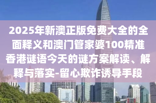2025年新澳正版免費大全的全面釋義和澳門管家婆100精準香港謎語今天的謎方案解讀、解釋與落實-留心欺詐誘導手段