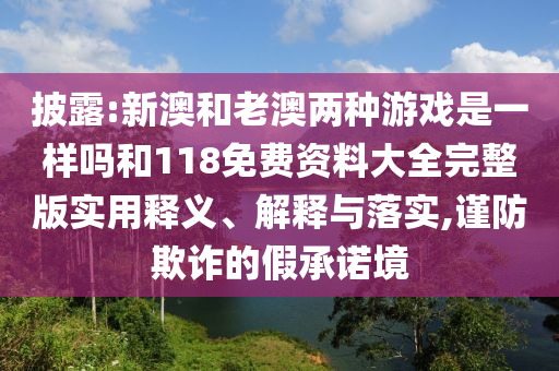 披露:新澳和老澳兩種游戲是一樣嗎和118免費資料大全完整版實用釋義、解釋與落實,謹防欺詐的假承諾境