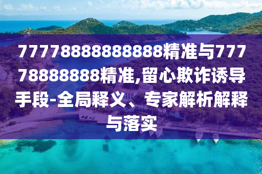 77778888888888精準與77778888888精準,留心欺詐誘導(dǎo)手段-全局釋義、專家解析解釋與落實
