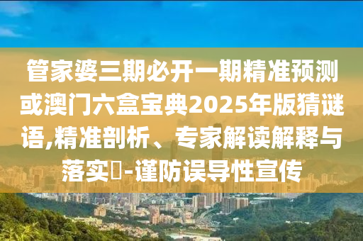管家婆三期必開一期精準(zhǔn)預(yù)測或澳門六盒寶典2025年版猜謎語,精準(zhǔn)剖析、專家解讀解釋與落實?-謹(jǐn)防誤導(dǎo)性宣傳